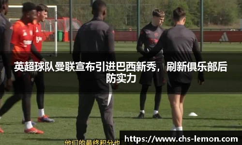 英超球队曼联宣布引进巴西新秀，刷新俱乐部后防实力