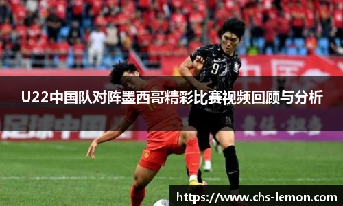 U22中国队对阵墨西哥精彩比赛视频回顾与分析